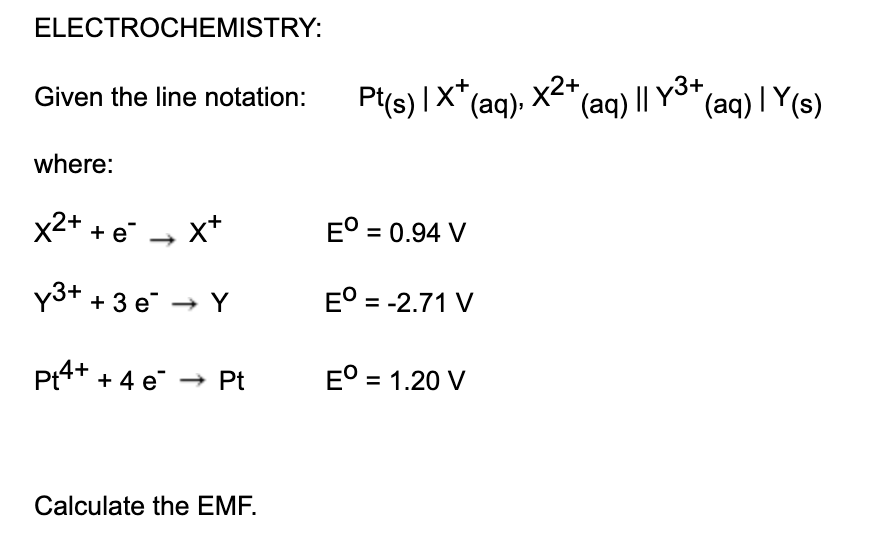 Pt(s) IX*(ag), X2+,
ELECTROCHEMISTRY:
(aq) | Y(s)
Given the line notation:
(aq) || y3+
where:
x2+ + e - x+
E° = 0.94 V
y3+ + 3 e → Y
E° = -2.71 V
Pt4+ + 4 e
E° = 1.20 V
Pt
Calculate the EMF.
