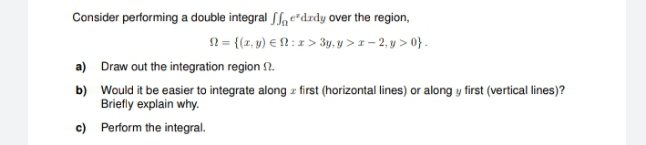 Consider performing a double integral Sfa e"drdy over the region,
N= {(z, y) € N : 1 > 3y, y > 1 - 2, y > 0}.
a) Draw out the integration region 2.
b) Would it be easier to integrate along z first (horizontal lines) or along y first (vertical lines)?
Briefly explain why.
c) Perform the integral.
