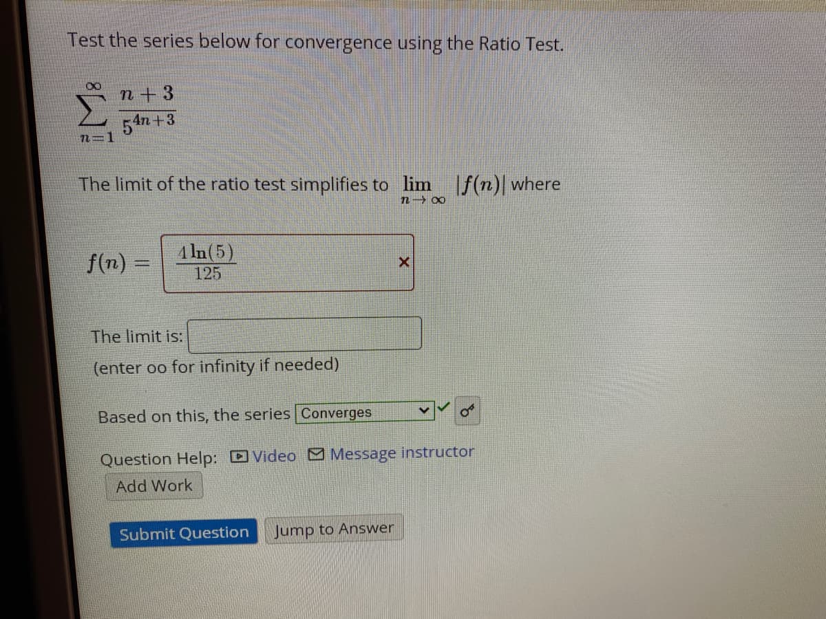 Test the series below for convergence using the Ratio Test.
n+3
54n +3
The limit of the ratio test simplifies to lim f(n)| where
f(n) =
1 In(5)
125
The limit is:
(enter oo for infinity if needed)
Based on this, the series Converges
Question Help: DVideo Message instructor
Add Work
Submit Question
Jump to Answer

