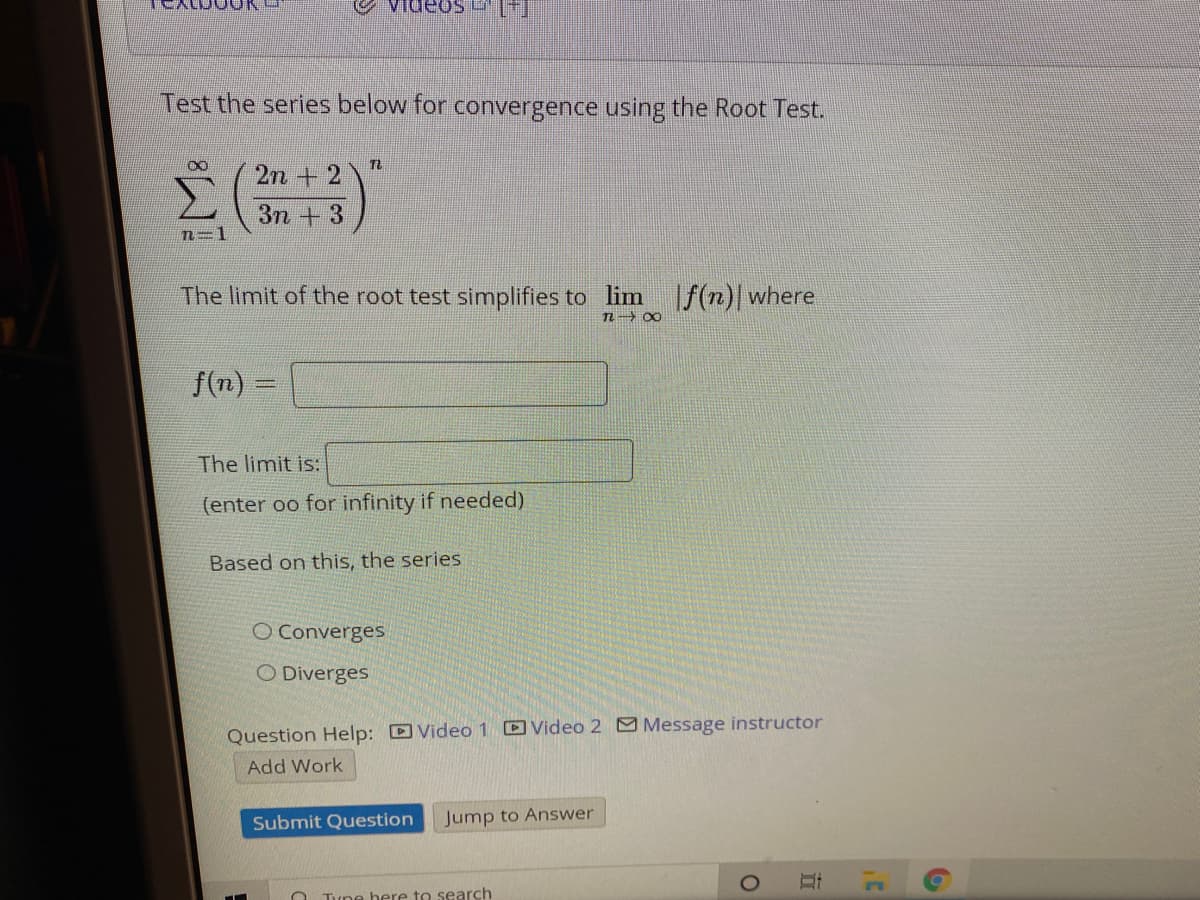 Videos [
Test the series below for convergence using the Root Test.
2n + 2
Зп + 3
n=1
The limit of the root test simplifies to lim |f(n)| where
n 00
f(n) =
The limit is:
(enter oo for infinity if needed)
Based on this, the series
O Converges
O Diverges
Question Help: D Video 1 DVideo 2 Message instructor
Add Work
Submit Question
Jump to Answer
O Tưne here to search
立
