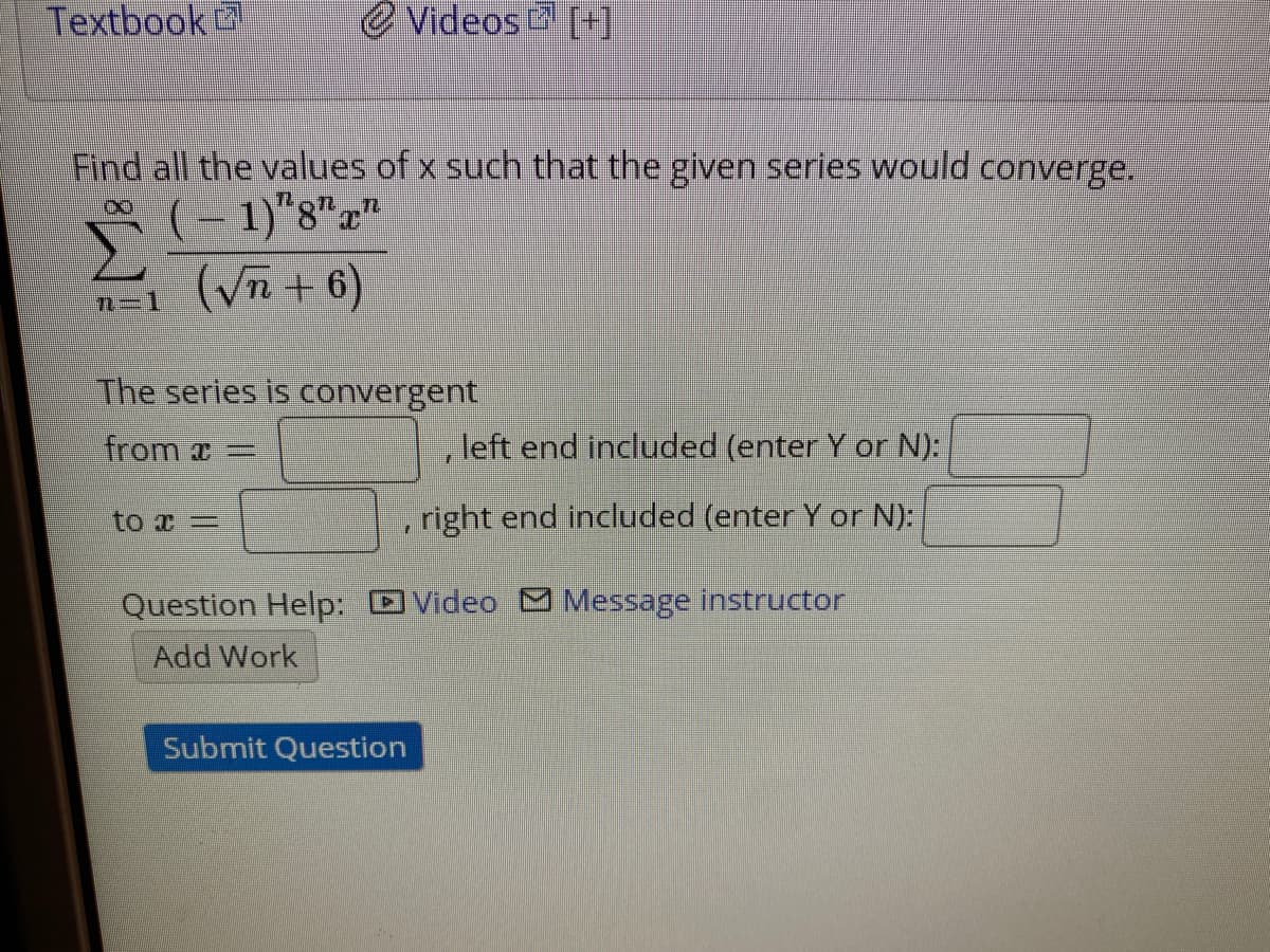 Textbook
e Videos [+]
Find all the values of x such that the given series would converge.
- 1)"8""
(Vñ + 6)
n=D1
The series is convergent
from a=
left end included (enter Y or N):
to x =
right end included (enter Y or N):
Question Help: Video Message instructor
Add Work
Submit Question
