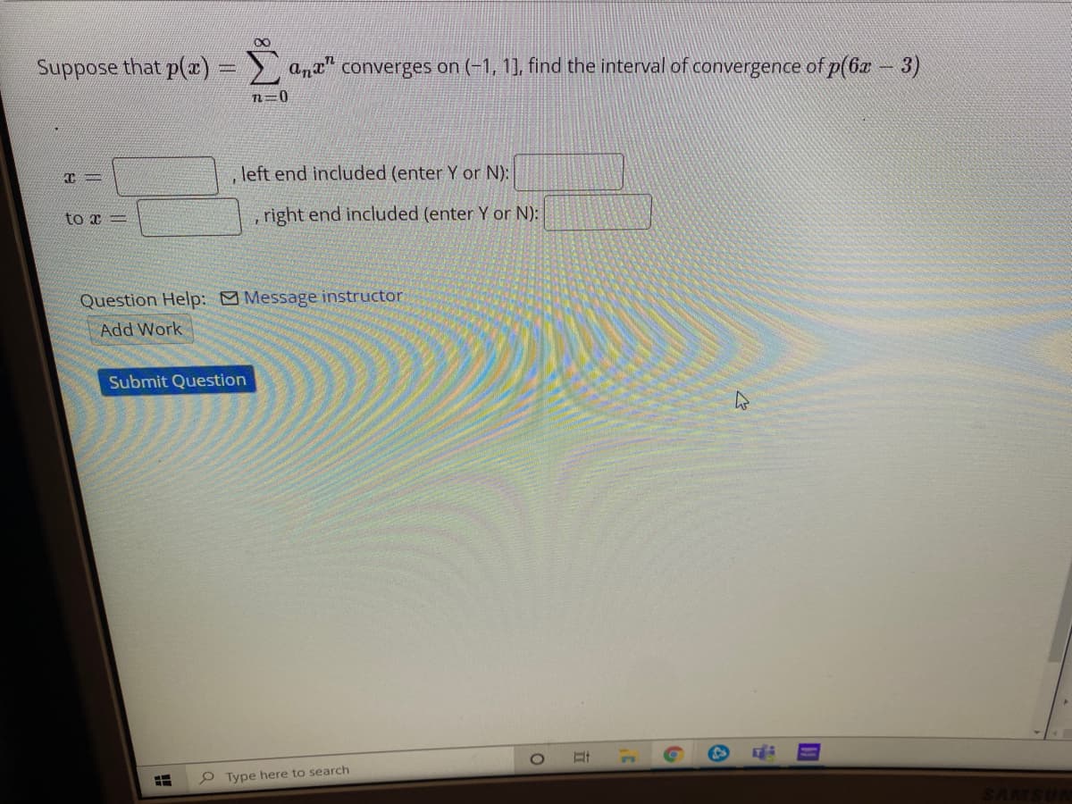 Suppose that p(r) = a,t" converges on (-1, 1], find the interval of convergence of p(6æ - 3)
n=0
left end included (enter Y or N):
to x =
right end included (enter Y or N):
Question Help: Message instructor
Add Work
Submit Question
76
P Type here to search
SAMSUR
