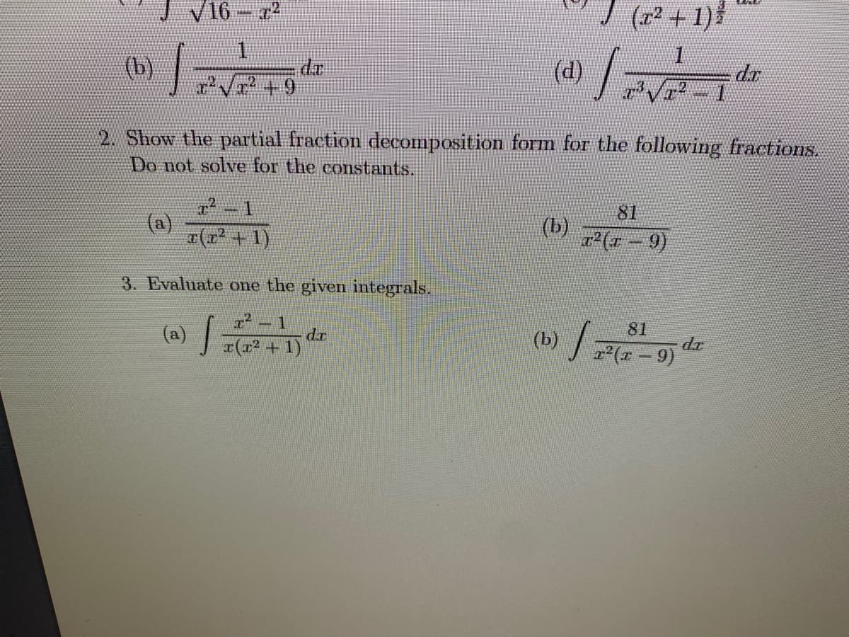 V16 - 2
(r2 + 1)
1.
(b) /
(d)
dr
-1
r V +9
2. Show the partial fraction decomposition form for the following fractions.
Do not solve for the constants.
81
(a)
r(r2 + 1)
(b)
r2(x-9)
3. Evaluate one the given integrals.
r² – 1
dr
81
(b) (-9)
dr
r(x2 + 1)
7(= –
