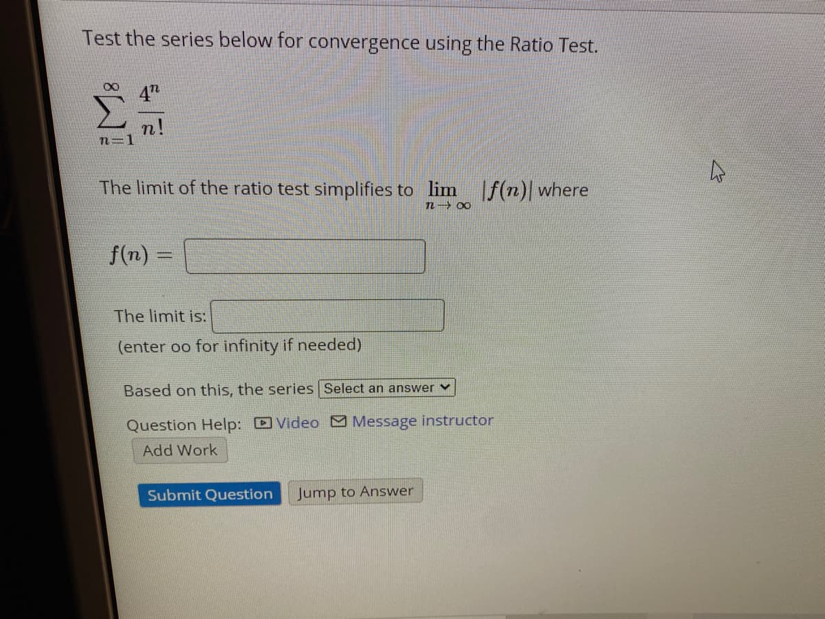 Test the series below for convergence using the Ratio Test.
4"
n!
2=1
The limit of the ratio test simplifies to lim
|f(n)| where
f(n) =
%3D
The limit is:
(enter oo for infinity if needed)
Based on this, the series Select an answer v
Question Help: Video Message instructor
Add Work
Submit Question
Jump to Answer
