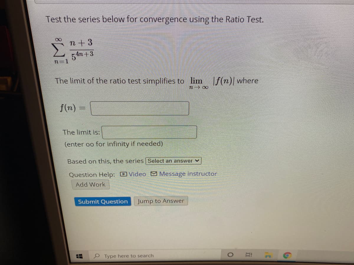 Test the series below for convergence using the Ratio Test.
n+3
54n +3
n=1
The limit of the ratio test simplifies to lim
f(n)| where
f(n):
The limit is:
(enter oo for infinity if needed)
Based on this, the series Select an answer v
Question Help: Video Message instructor
Add Work
Submit Question
Jump to Answer
e Type here to search
