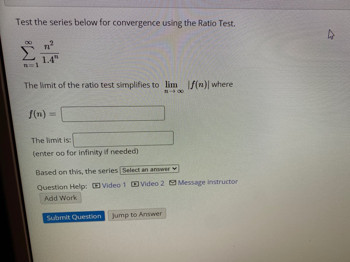 Test the series below for convergence using the Ratio Test.
n2
1.4"
n=1
The limit of the ratio test simplifies to lim f(n) where
f(n) =
The limit is:
(enter oo for infinity if needed)
Based on this, the series Select an answer v
Question Help: D Video 1 DVideo 2 Message instructor
Add Work
Submit Question
Jump to Answer
