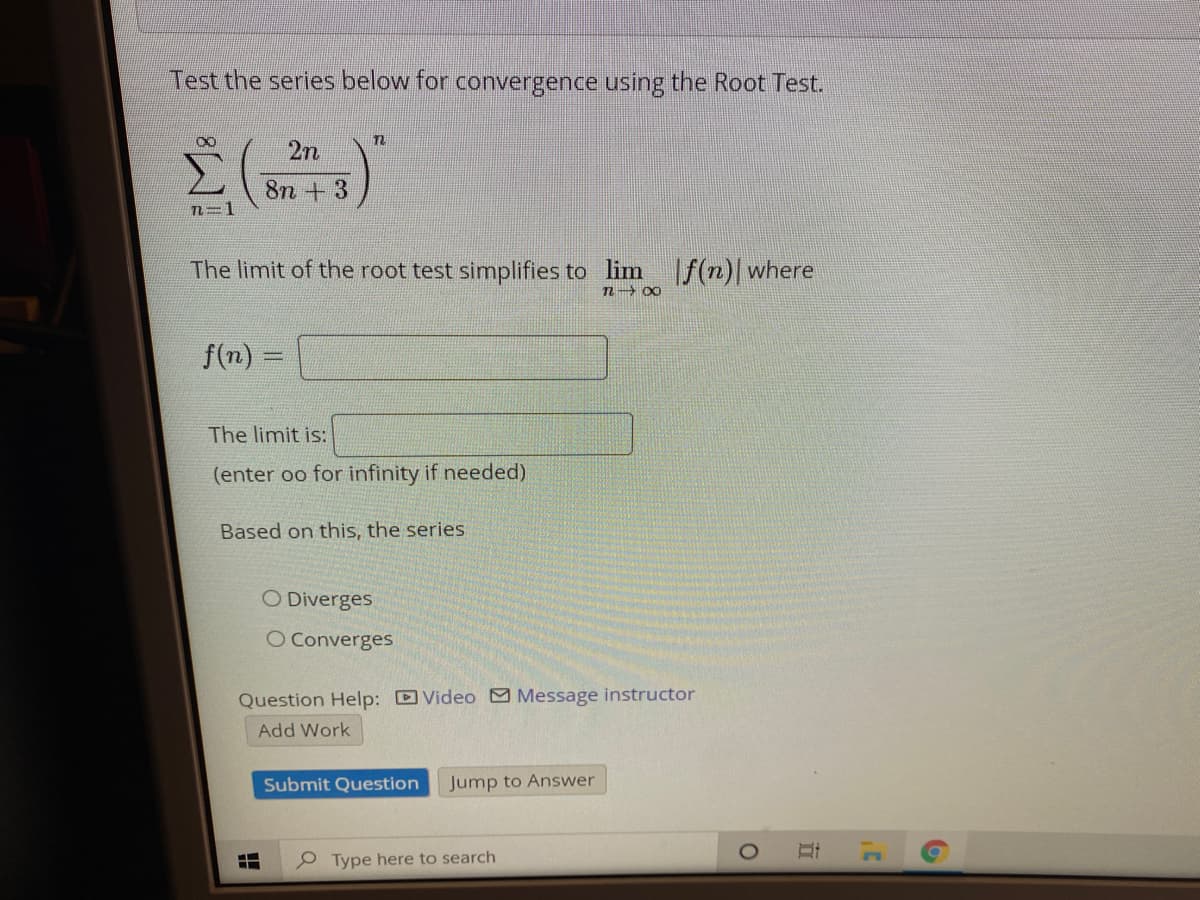 Test the series below for convergence using the Root Test.
2n
8n +3
2=D1
The limit of the root test simplifies to lim
If(n)|where
n 00
f(n) =
The limit is:
(enter oo for infinity if needed)
Based on this, the series
O Diverges
O Converges
Question Help: D Video Message instructor
Add Work
Submit Question
Jump to Answer
Type here to search
