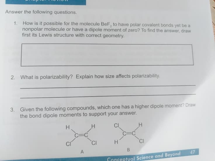 Answer the following questions.
1. How is it possible for the molecule BeF, to have polar covalent bonds yet be a
nonpolar molecule or have a dipole moment of zero? To find the answer, draw
first its Lewis structure with correct geometry.
2. What is polarizability? Explain how size affects polarizability.
3. Given the following compounds, which one has a higher dipole moment? Draw
the bond dipole moments to support your answer.
CI
C=
H.
CI
CI
H
A
47
Genceptual Science and Beyond
