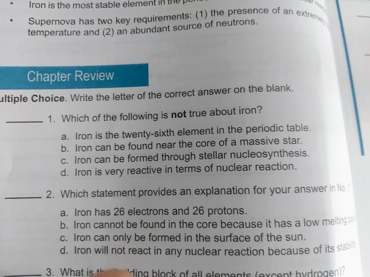 rean
d. Iron will not react in any nuclear reaction because of its stabilit
Supernova has two key requirements: (1) the presence of an extreme
Iron is the most stable element in
temperature and (2) an abundant source of neutrons.
Chapter Review
ultiple Choice. Write the letter of the correct answer on the blank.
1. Which of the following is not true about iron?
a. Iron is the twenty-sixth element in the periodic table.
b. Iron can be found near the core of a massive star.
c. Iron can be formed through stellar nucleosynthesis.
d. Iron is very reactive in terms of nuclear reaction.
2. Which statement provides an explanation for your answer in No.
a. Iron has 26 electrons and 26 protons.
b. Iron cannot be found in the core because it has a low melting po
c. Iron can only be formed in the surface of the sun.
d. Iron will not react in any nuclear reaction because of its stabi
3. What is th
ding block of all elements (excent hydrogen)?
