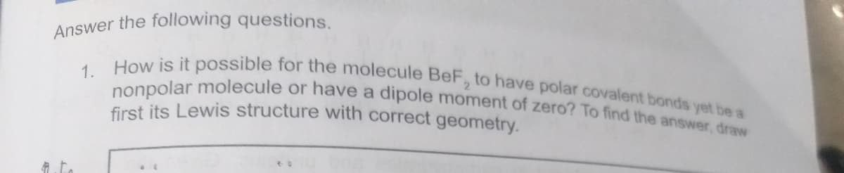 nonpolar molecule or have a dipole moment of zero? To find the answer, draw
How is it possible for the molecule BeF, to have polar covalent bonds yet be a
Answer the following questions.
1.
first its Lewis structure with correct geometry.
