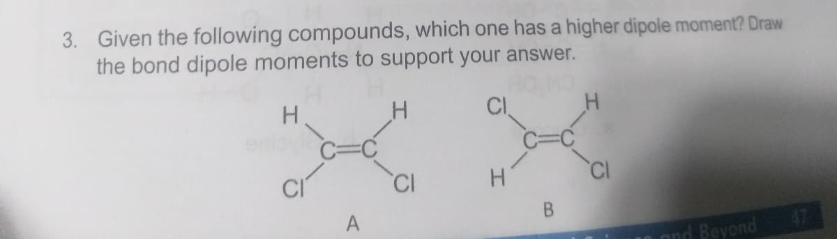 3. Given the following compounds, which one has a higher dipole moment? Draw
the bond dipole moments to support your answer.
CI
C=C
CI
CI
A
B.
47
and Beyond
