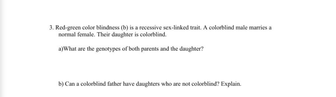 3. Red-green color blindness (b) is a recessive sex-linked trait. A colorblind male marries a
normal female. Their daughter is colorblind.
a)What are the genotypes of both parents and the daughter?
b) Can a colorblind father have daughters who are not colorblind? Explain.
