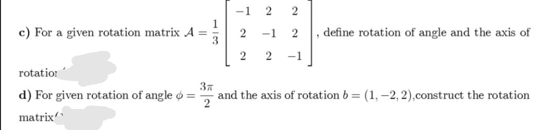-1
2
c) For a given rotation matrix A
3
define rotation of angle and the axis of
2
-1
2
%3D
-1
rotation
d) For given rotation of angle o =
37
and the axis of rotation b =
(1, –2, 2),construct the rotation
matrix
2.
