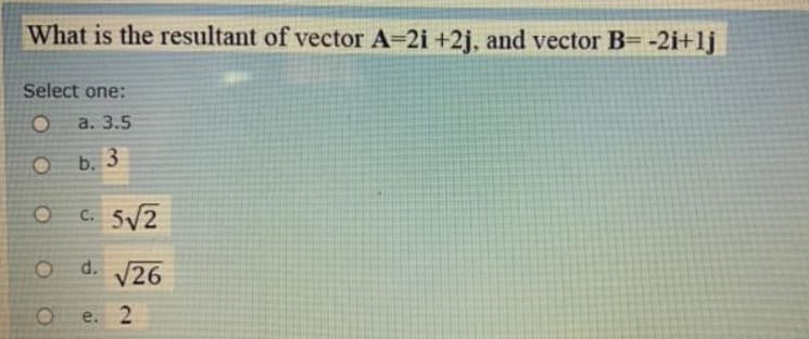 What is the resultant of vector A=2i +2j, and vector B= -2i+lj
Select one:
a. 3.5
O b. 3
C. 5√2
O d. √26
e. 2