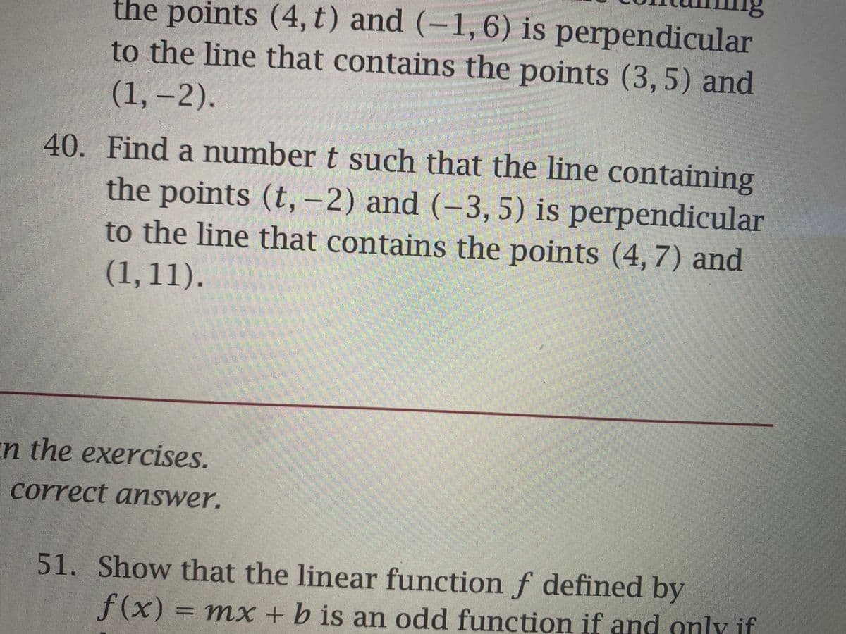 the points (4, t) and (-1,6) is perpendicular
to the line that contains the points (3,5) and
(1,-2).
40. Find a number t such that the line containing
the points (t,-2) and (
to the line that contains the points (4, 7) and
(1, 11).
-3,5) is perpendicular
n the exercises.
correct answer.
51. Show that the linear function f defined by
f (x) = mx +b is an odd function if and only if
