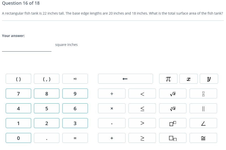 Question 16 of 18
A rectangular fish tank is 22 inches tall. The base edge lengths are 20 inches and 18 inches. What is the total surface area of the fish tank?
Your answer:
square inches
()
()
7
8
9
4
5
||
1
2
3
>
V
VI
AI
+
II
