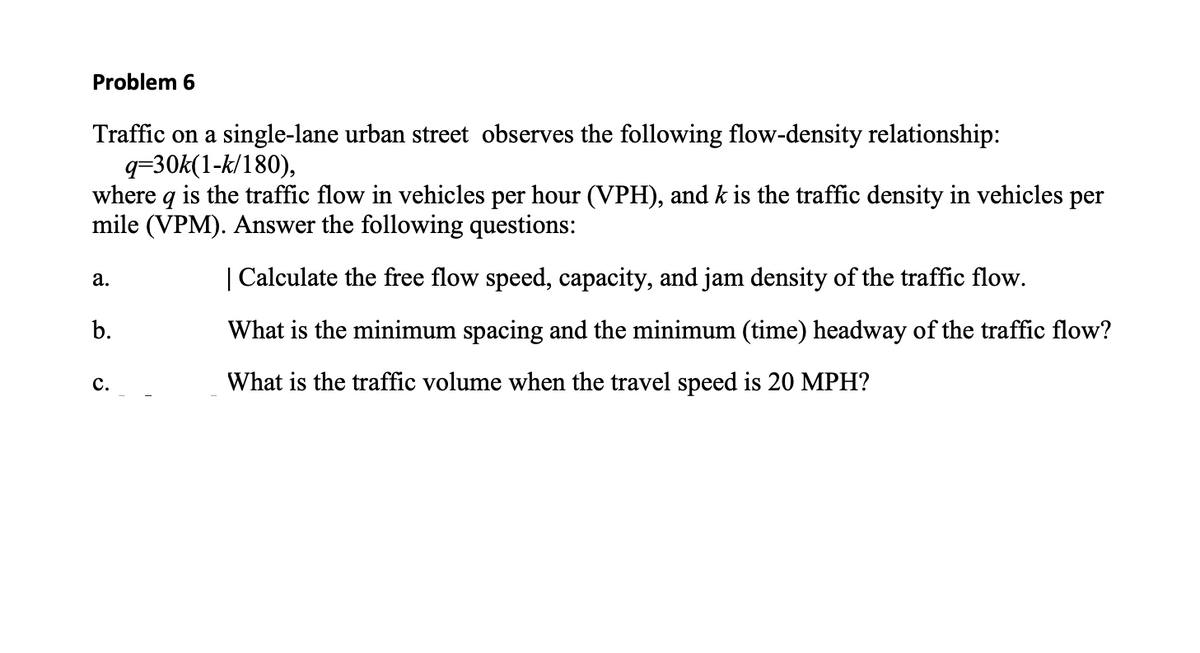 Problem 6
Traffic on a single-lane urban street observes the following flow-density relationship:
q=30k(1-k/180),
where q is the traffic flow in vehicles per hour (VPH), and k is the traffic density in vehicles per
mile (VPM). Answer the following questions:
a.
| Calculate the free flow speed, capacity, and jam density of the traffic flow.
b.
What is the minimum spacing and the minimum (time) headway of the traffic flow?
What is the traffic volume when the travel speed is 20 MPH?
C.