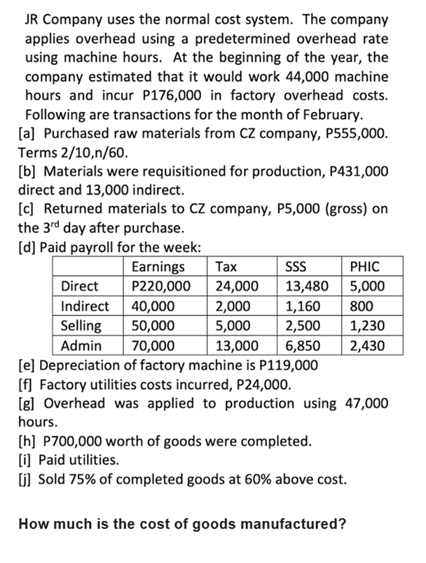 JR Company uses the normal cost system. The company
applies overhead using a predetermined overhead rate
using machine hours. At the beginning of the year, the
company estimated that it would work 44,000 machine
hours and incur P176,000 in factory overhead costs.
Following are transactions for the month of February.
[a] Purchased raw materials from CZ company, P555,000.
Terms 2/10,n/60.
[b] Materials were requisitioned for production, P431,000
direct and 13,000 indirect.
[c] Returned materials to CZ company, P5,000 (gross) on
the 3rd day after purchase.
[d] Paid payroll for the week:
Earnings
P220,000
Таx
SS
PHIC
Direct
24,000
13,480
5,000
Indirect
40,000
2,000
1,160
800
Selling
50,000
5,000
2,500
1,230
Admin
6,850
2,430
70,000
[e] Depreciation of factory machine is P119,000
[f] Factory utilities costs incurred, P24,000.
[g] Overhead was applied to production using 47,000
13,000
hours.
[h] P700,000 worth of goods were completed.
[i) Paid utilities.
(j] Sold 75% of completed goods at 60% above cost.
How much is the cost of goods manufactured?
