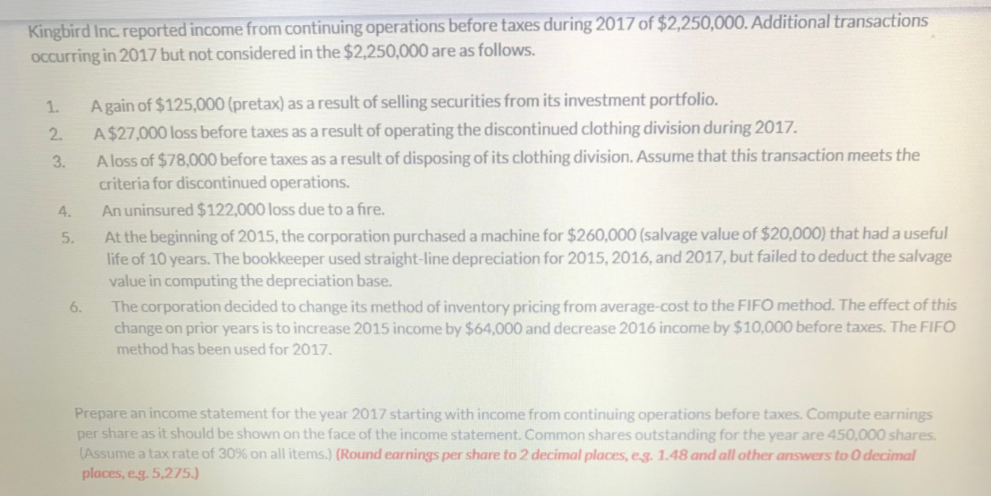 Kingbird Inc. reported income from continuing operations before taxes during 2017 of $2,250,000. Additional transactions
Occurring in 2017 but not considered in the $2,250,000 are as follows.
A gain of $125,000 (pretax) as a result of selling securities from its investment portfolio.
A$27,000 loss before taxes as a result of operating the discontinued clothing division during 2017.
A loss of $78,000 before taxes as a result of disposing of its clothing division. Assume that this transaction meets the
criteria for discontinued operations.
An uninsured $122,000 loss due to a fire.
At the beginning of 2015, the corporation purchased a machine for $260,000 (salvage value of $20,000) that had a useful
life of 10 years. The bookkeeper used straight-line depreciation for 2015, 2016, and 2017, but failed to deduct the salvage
value in computing the depreciation base.
The corporation decided to change its method of inventory pricing from average-cost to the FIFO method. The effect of this
change on prior years is to increase 2015 income by $64,000 and decrease 2016 income by $10,000 before taxes. The FIFO
method has been used for 2017.
1.
2.
3.
4.
5.
6.
Prepare an incon
statement
the year 2017 starting with income from continuing operations before taxes. Compute earnings
per share as it should be shown on the face of the income statement. Common shares outstanding for the year are 450,000 shares.
(Assume a tax rate of 30% on all items.) (Round earnings per share to 2 decimal places, eg. 1.48 and all other answers to 0 decimal
places, eg. 5,275.)
