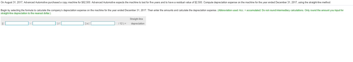 On August 31, 2017, Advanced Automotive purchased a copy machine for $62,500. Advanced Automotive expects the machine to last for five years and to have a residual value of $2,500. Compute depreciation expense on the machine for the year ended December 31, 2017, using the straight-line method.
Begin by selecting the formula to calculate the company's depreciation expense on the machine for the year ended December 31, 2017. Then enter the amounts and calculate the depreciation expense. (Abbreviation used: Acc. = accumulated. Do not round intermediary calculations. Only round the amount you input for
straight-line depreciation to the nearest dollar.)
Straight-line
| ]x(
/ 12) =
depreciation
