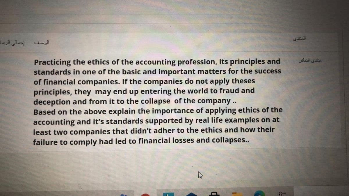 المنتدی
إجمالي الرسا
Practicing the ethics of the accounting profession, its principles and
standards in one of the basic and important matters for the success
of financial companies. If the companies do not apply theses
principles, they may end up entering the world to fraud and
deception and from it to the collapse of the company ..
Based on the above explain the importance of applying ethics of the
accounting and it's standards supported by real life examples on at
least two companies that didn't adher to the ethics and how their
failure to comply had led to financial losses and collapses..
