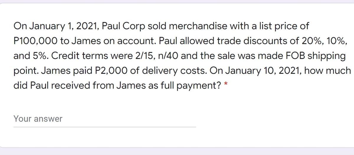 On January 1, 2021, Paul Corp sold merchandise with a list price of
P100,000 to James on account. Paul allowed trade discounts of 20%, 10%,
and 5%. Credit terms were 2/15, n/40 and the sale was made FOB shipping
point. James paid P2,000 of delivery costs. On January 10, 2021, how much
did Paul received from James as full payment? *
Your answer
