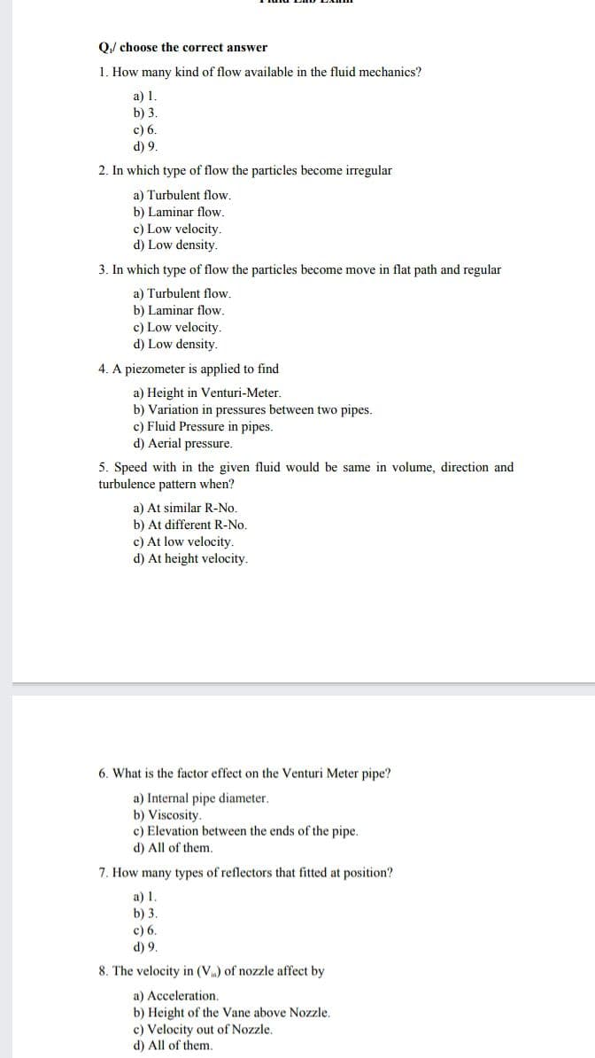 O) choose the correct answer
1. How many kind of flow available in the fluid mechanics?
a) 1.
b) 3.
c) 6.
d) 9.
2. In which type of flow the particles become irregular
a) Turbulent flow.
b) Laminar flow.
c) Low velocity.
d) Low density.
3. In which type of flow the particles become move in flat path and regular
a) Turbulent flow.
b) Laminar flow.
c) Low velocity.
d) Low density.
4. A piezometer is applied to find
a) Height in Venturi-Meter.
b) Variation in pressures between
c) Fluid Pressure in pipes.
d) Aerial pressure.
pipes.
5. Speed with in the given fluid would be same in volume, direction and
turbulence pattern when?
a) At similar R-No.
b) At different R-No.
c) At low velocity.
d) At height velocity.
6. What is the factor effect on the Venturi Meter pipe?
a) Internal pipe diameter.
b) Viscosity.
c) Elevation between the ends of the pipe.
d) All of them.
7. How many types of reflectors that fitted at position?
a) 1.
b) 3.
c) 6.
d) 9.
8. The velocity in (V) of nozzle affect by
a) Acceleration.
b) Height of the Vane above Nozzle.
c) Velocity out of Nozzle.
d) All of them.
