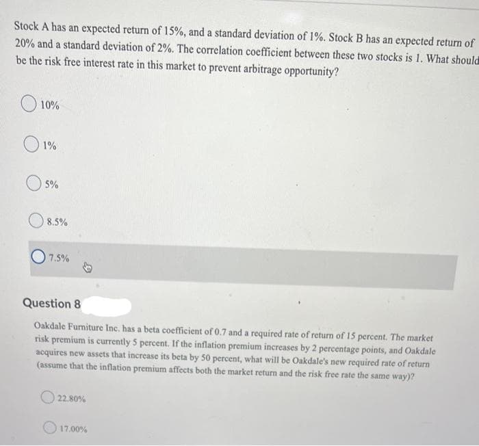 Stock A has an expected return of 15%, and a standard deviation of 1%. Stock B has an expected return of
20% and a standard deviation of 2%. The correlation coefficient between these two stocks is 1. What should
be the risk free interest rate in this market to prevent arbitrage opportunity?
O 10%
1%
5%
8.5%
7.5%
Question 8
Oakdale Furniture Inc. has a beta coefficient of 0.7 and a required rate of return of 15 percent. The market
risk premium is currently 5 percent. If the inflation premium increases by 2 percentage points, and Oakdale
acquires new assets that increase its beta by 50 percent, what will be Oakdale's new required rate of return
(assume that the inflation premium affects both the market return and the risk free rate the same way)?
22.80%
17.00%
