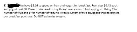 We have $8.16 to spend on fruit and yogurt for breakfast. Fruit cost $0.43 each,
5) (
and yogurt cost $0.75 each. We need to buy three times as much fruit as yogurt. Using F for
number of fruit and Y for number of yogurts, write a system of two equations that determine
our breakfast purchase. Do NOT solve the system,
