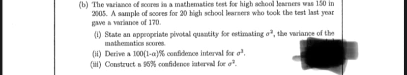 (b) The variance of scores in a mathematics test for high school learners was 150 in
2005. A sample of scores for 20 high school learners who took the test last year
gave a variance of 170.
(i) State an appropriate pivotal quantity for estimating o2, the variance of the
mathematics scores.
(ii) Derive a 100(1-a)% confidence interval for ².
(iii) Construct a 95% confidence interval for o².
