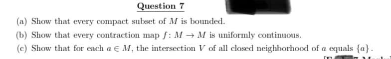 Question 7
(a) Show that every compact subset of M is bounded.
(b) Show that every contraction map f: M → M is uniformly continuous.
(c) Show that for each a € M, the intersection V of all closed neighborhood of a equals {a}.