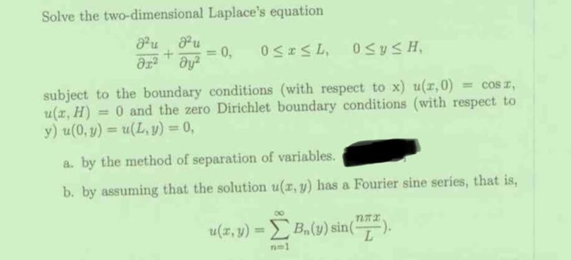 Solve the two-dimensional Laplace's equation
J² J²u
+
dx² dy²
0 ≤ y ≤H,
= cos ,
subject to the boundary conditions (with respect to x) u(x,0)
u(x, H) = 0 and the zero Dirichlet boundary conditions (with respect to
y) u(0, y) = u(L, y) = 0,
=
0,
0≤x≤L,
a. by the method of separation of variables.
b. by assuming that the solution u(x, y) has a Fourier sine series, that is,
u(x, y) = [B₁(y) sin(72).
n=1