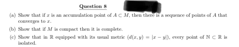 Question 8
(a) Show that if x is an accumulation point of AC M, then there is a sequence of points of A that
converges to x.
(b) Show that if M is compact then it is complete.
(c) Show that in R equipped with its usual metric (d(x, y) = |x − y]), every point of N CR is
isolated.
