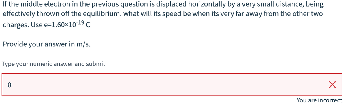 If the middle electron in the previous question is displaced horizontally by a very small distance, being
effectively thrown off the equilibrium, what will its speed be when its very far away from the other two
charges. Use e=1.60×10-19 C
Provide your answer in m/s.
Type your numeric answer and submit
0
☑
You are incorrect