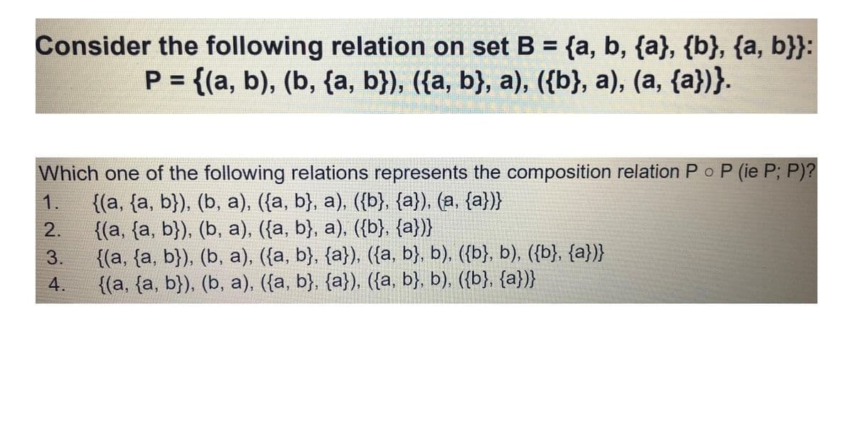 Consider the following relation on set B = {a, b, {a}, {b}, {a, b}}:
P = {(a, b), (b, {a, b}), ({a, b}, a), ({b}, a), (a, {a})}.
P (ie P; P)?
Which one of the following relations represents the composition relation P o
{(a, {a, b}), (b, a), ({a, b}, a), ({b}, {a}), (a, {a})}
{(a, {a, b}), (b, a), ({a, b}, a), ({b}, {a})}
{(a, {a, b}), (b, a), ({a, b}, {a}), ({a, b}, b), ({b}, b), ({b}, {a})}
{(a, {a, b}), (b, a), ({a, b}, {a}), ({a, b}, b), ({b}, {a})}
1.
2.
3.
4.
