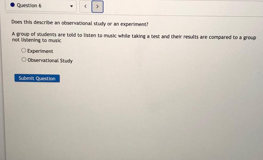 Does this describe an observational study or an experiment?
A group of students are told to listen to music while taking a test and their results are compared to a group
not listening to music
O Experiment
O Observational Study
