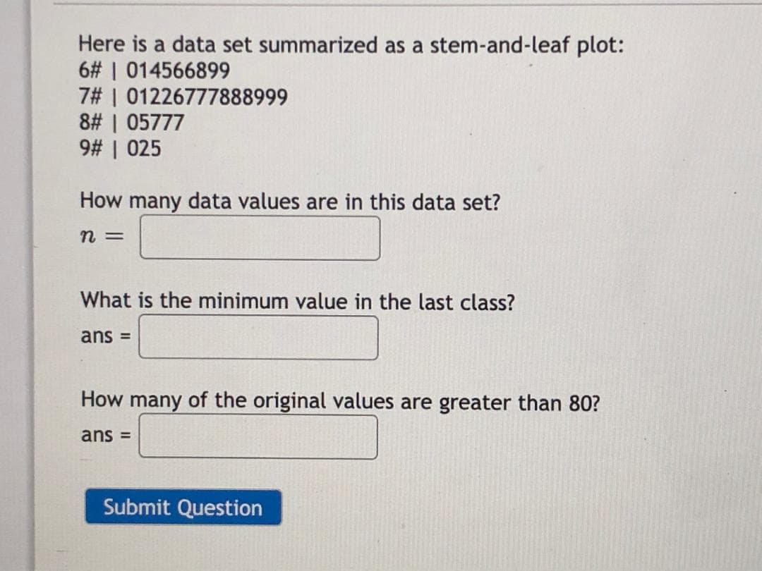 Here is a data set summarized as a stem-and-leaf plot:
6# | 014566899
7# | 01226777888999
8# | 05777
9# | 025
How many data values are in this data set?
n =
What is the minimum value in the last class?
ans =
How many of the original values are greater than 80?
ans =
