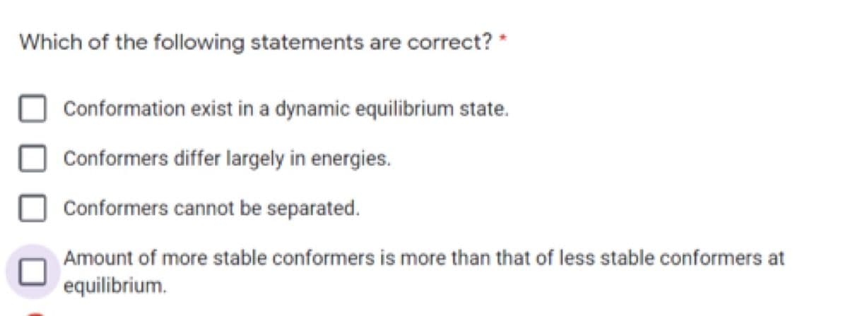 Which of the following statements are correct? *
Conformation exist in a dynamic equilibrium state.
Conformers differ largely in energies.
Conformers cannot be separated.
Amount of more stable conformers is more than that of less stable conformers at
equilibrium.
