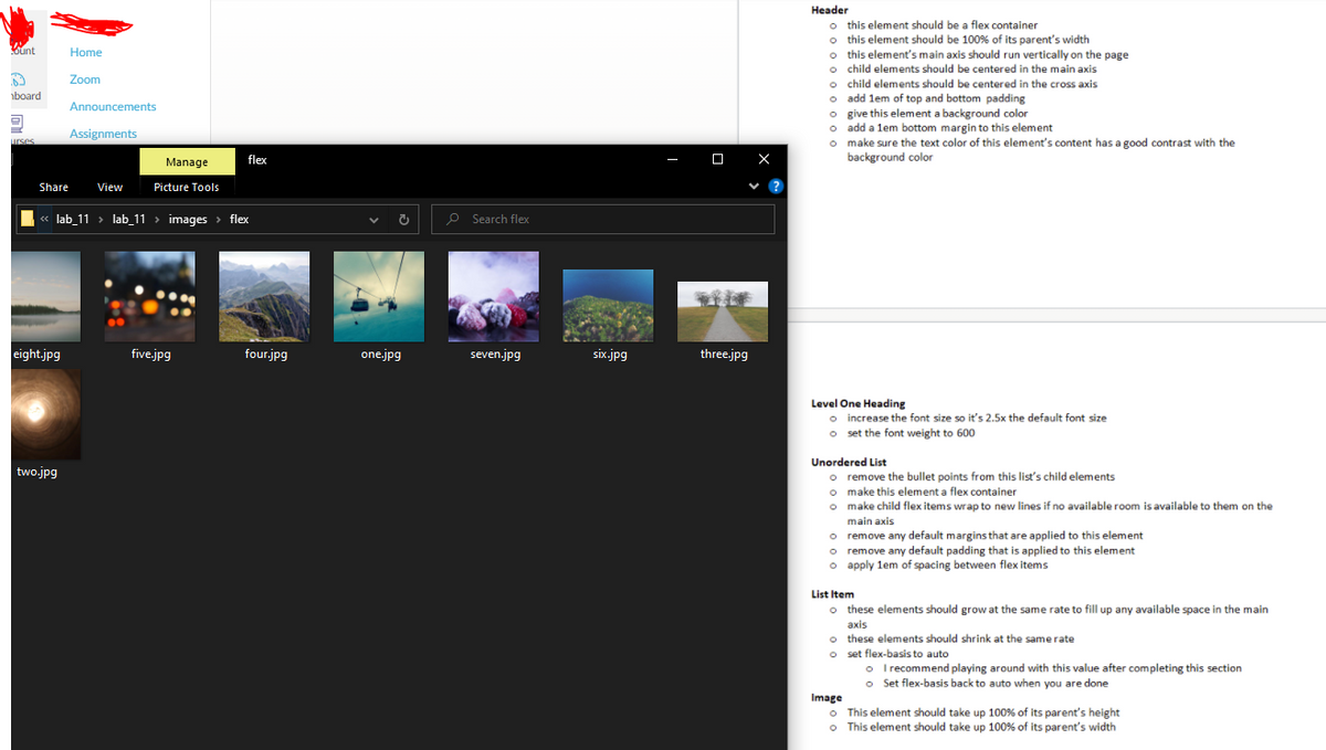 Header
o this element should be a flex container
o this element should be 100% of its parent's width
o this element's main axis should run vertically on the page
o child elements should be centered in the main axis
o child elements should be centered in the cross axis
o add lem of top and bottom padding
O give this element a background color
o add a lem bottom margin to this element
o make sure the text color of this element's content has a good contrast with the
background color
Kunt
Home
Zoom
board
Announcements
Assignments
urses
Manage
flex
O X
Share
View
Picture Tools
« lab_11 > lab_11 > images > flex
P Search flex
eight.jpg
five.jpg
four.jpg
one.jpg
seven.jpg
six.jpg
three.jpg
Level One Heading
o increase the font size so it's 2.5x the default font size
o set the font weight to 600
Unordered List
two.jpg
o remove the bullet points from this list's child elements
o make this element a flex container
o make child flex items wrap to new lines if no available room is available to them on the
main axis
o remove any default margins that are applied to this element
o remove any default padding that is applied to this element
o apply lem of spacing between flex items
List Item
o these elements should grow at the same rate to fill up any available space in the main
axis
o these elements should shrink at the same rate
o set flex-basis to auto
o I recommend playing around with this value after completing this section
o Set flex-basis back to auto when you are done
Image
o This element should take up 100% of its parent's height
o This element should take up 100% of its parent's width
