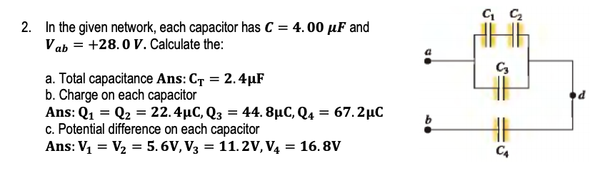 2. In the given network, each capacitor has C = 4. 00 µF and
Vab = +28.0 V. Calculate the:
C3
a. Total capacitance Ans: CT = 2.4µF
b. Charge on each capacitor
Ans: Q1 = Q2 = 22.4µC, Q3 = 44. 8µC, Q4 = 67.2µC
c. Potential difference on each capacitor
Ans: V = V2 = 5.6V, V3 = 11.2V, V4
b
= 16. 8V
C4
