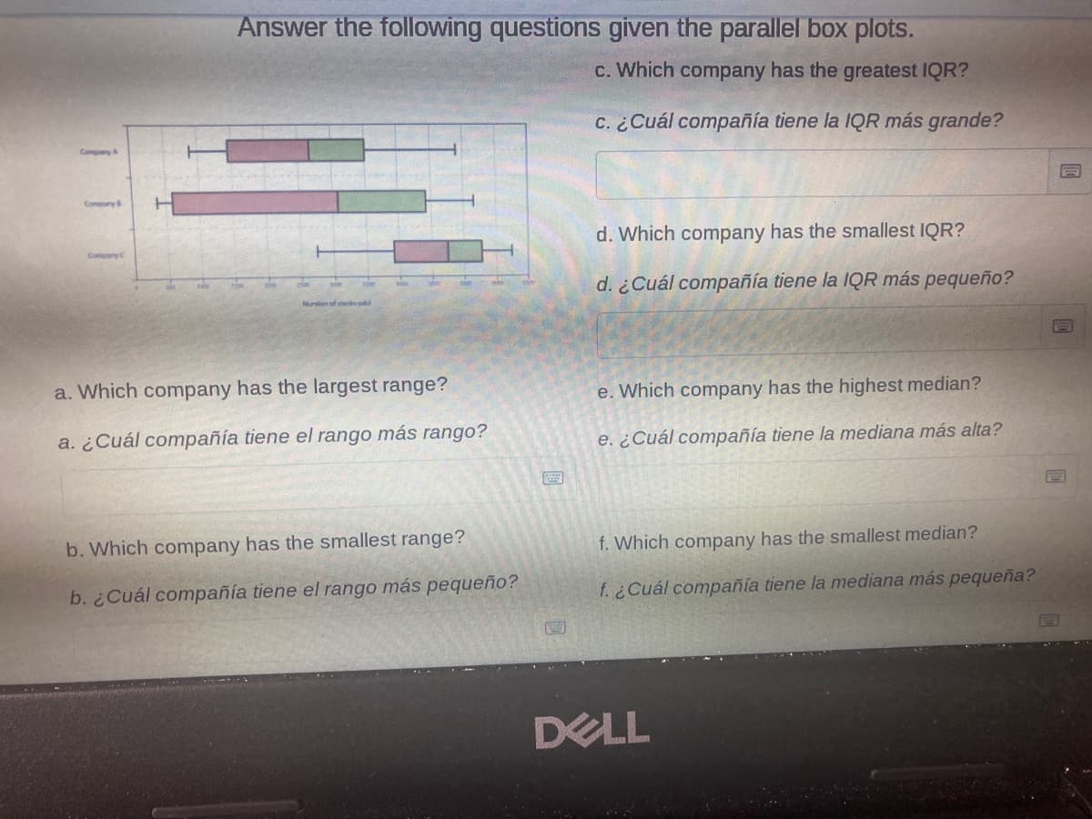 Answer the following questions given the parallel box plots.
c. Which company has the greatest IQR?
c. ¿Cuál compañía tiene la IQR más grande?
CompayA
Comny
d. Which company has the smallest IQR?
Compny
d. ¿Cuál compañía tiene la IQR más pequeño?
a. Which company has the largest range?
e. Which company has the highest median?
a. ¿Cuál compañía tiene el rango más rango?
e. ¿Cuál compañía tiene la mediana más alta?
b. Which company has the smallest range?
f. Which company has the smallest median?
b. ¿Cuál compañía tiene el rango más pequeño?
f. ¿Cuál compañía tiene la mediana más pequeña?
DELL
