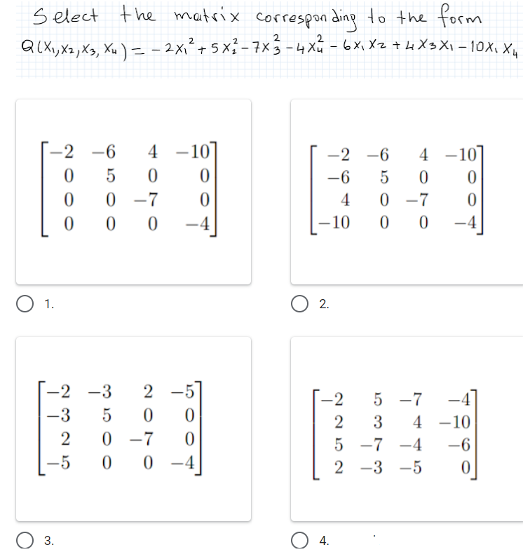 s elect the matrix correspon ding to the form
QLX,, Xz,X3, Xu ) = - 2x1² + 5 x² - 7×5 -4 Xu -6Xi Xz + Li X3 Xi -10X, X,
QlXi, X2 , Xg, Xu ) - – 2x²+ 5 x - 7x3 -4 Xu
-2 -6
4
-2 -6
4
-
-
-6
0 -7
4
0 -7
-10
-4
O 1.
O 2.
-2 -3
|
-2
5 -7
-4
-3
5
3
4 -10
2
5 -7 -4
-
-6
-5
-4
2 -3 -5
3.
4.
2 O70
O O O
