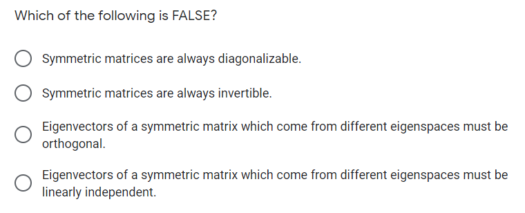 Which of the following is FALSE?
Symmetric matrices are always diagonalizable.
Symmetric matrices are always invertible.
Eigenvectors of a symmetric matrix which come from different eigenspaces must be
orthogonal.
Eigenvectors of a symmetric matrix which come from different eigenspaces must be
linearly independent.
