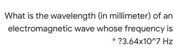 What is the wavelength (in millimeter) of an
electromagnetic wave whose frequency is
?3.64x10^7 Hz
