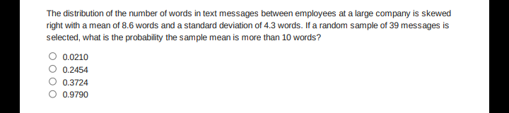 The distribution of the number of words in text messages between employees at a large company is skewed
right with a mean of 8.6 words and a standard deviation of 4.3 words. If a random sample of 39 messages is
selected, what is the probability the sample mean is more than 10 words?
0.0210
0.2454
0.3724
O 0.9790