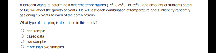 A biologist wants to determine if different temperatures (15°C, 25°C, or 35°C) and amounts of sunlight (partial
or full) will affect the growth of plants. He will test each combination of temperature and sunlight by randomly
assigning 15 plants to each of the combinations.
What type of sampling is described in this study?
one sample
paired data
two samples
more than two samples