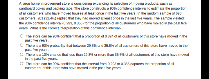 A large home improvement store is considering expanding its selection of moving products, such as
cardboard boxes and packing tape. The store constructs a 90% confidence interval to estimate the proportion
of all customers who have moved houses at least once in the last five years. In the random sample of 620
customers, 201 (32.4%) replied that they had moved at least once in the last five years. The sample yielded
the 90% confidence interval (0.293, 0.355) for the proportion of all customers who have moved in the past five
years. What is the correct interpretation of this confidence interval?
O The store can be 90% confident that a proportion of 0.324 of all customers of this store have moved in the
past five years.
O There is a 90% probability that between 29.3% and 35.5% of all customers of this store have moved in the
past five years.
There is a 10% chance that less than 29.3% or more than 35.5% of all customers of this store have moved
in the past five years.
O The store can be 90% confident that the interval from 0.293 to 0.355 captures the proportion of all
customers of this store who have moved in the past five years.