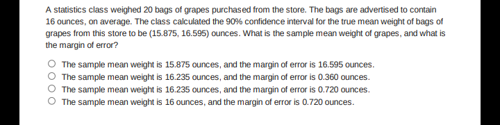 A statistics class weighed 20 bags of grapes purchased from the store. The bags are advertised to contain
16 ounces, on average. The class calculated the 90% confidence interval for the true mean weight of bags of
grapes from this store to be (15.875, 16.595) ounces. What is the sample mean weight of grapes, and what is
the margin of error?
The sample mean weight is 15.875 ounces, and the margin of error is 16.595 ounces.
The sample mean weight is 16.235 ounces, and the margin of error is 0.360 ounces.
The sample mean weight is 16.235 ounces, and the margin of error is 0.720 ounces.
The sample mean weight is 16 ounces, and the margin of error is 0.720 ounces.