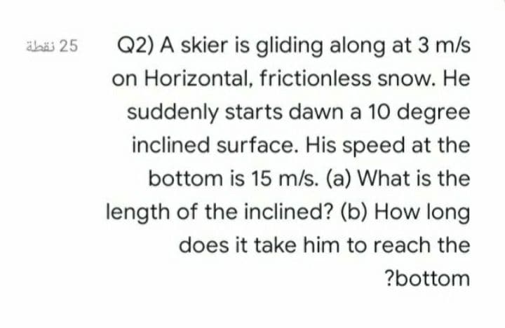 Q2) A skier is gliding along at 3 m/s
on Horizontal, frictionless snow. He
äbäi 25
suddenly starts dawn a 10 degree
inclined surface. His speed at the
bottom is 15 m/s. (a) What is the
length of the inclined? (b) How long
does it take him to reach the
?bottom
