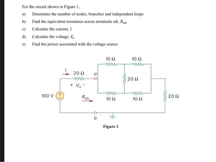 For the circuit shown in Figure 1,
a) Determine the number of nodes, branches and independent loops
b) Find the equivalent resistance across terminals ab, Rab
c)
Calculate the current, I
d)
Calculate the voltage, V.
e) Find the power associated with the voltage source
10 Ω
10 Ω
ww
20 Ω
ww
20Ω
+ Vo
ww
100 v +
Rab
202
10 2
10 2
Figure 1
